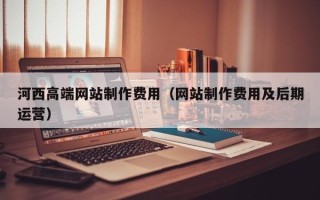 渠县河西高端网站制作费用（网站制作费用及后期运营）
