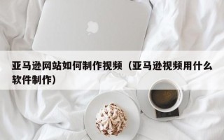 渠县亚马逊网站如何制作视频（亚马逊视频用什么软件制作）