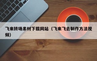 渠县飞来转场素材下载网站（飞来飞去制作方法视频）