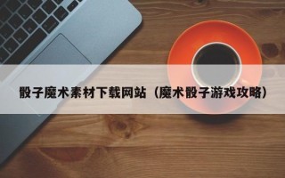 渠县骰子魔术素材下载网站（魔术骰子游戏攻略）